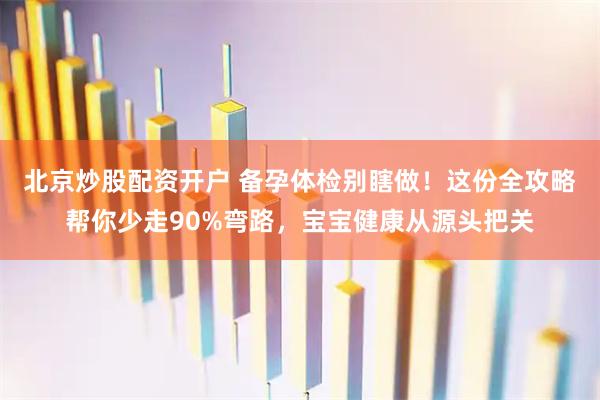 北京炒股配资开户 备孕体检别瞎做！这份全攻略帮你少走90%弯路，宝宝健康从源头把关