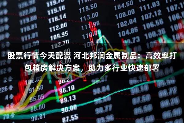 股票行情今天配资 河北邦润金属制品：高效率打包箱房解决方案，助力多行业快速部署