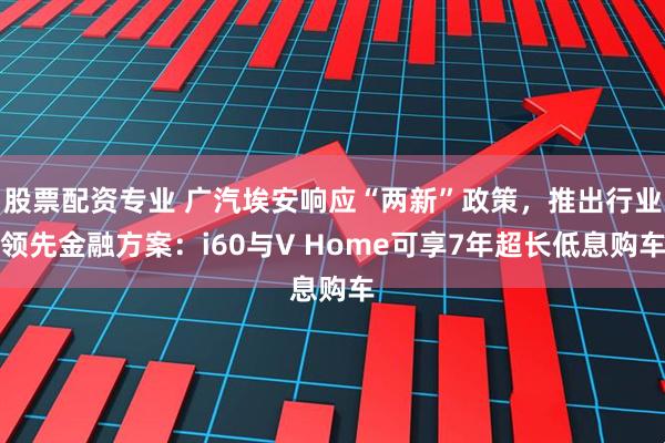 股票配资专业 广汽埃安响应“两新”政策，推出行业领先金融方案：i60与V Home可享7年超长低息购车