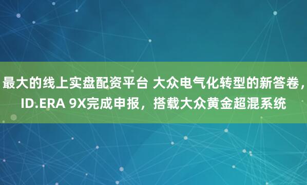 最大的线上实盘配资平台 大众电气化转型的新答卷，ID.ERA 9X完成申报，搭载大众黄金超混系统