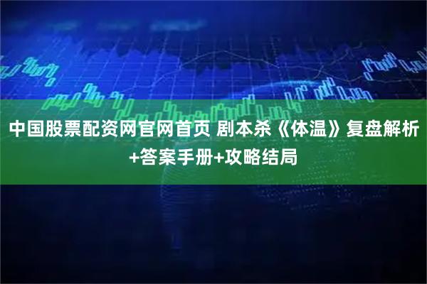 中国股票配资网官网首页 剧本杀《体温》复盘解析+答案手册+攻略结局