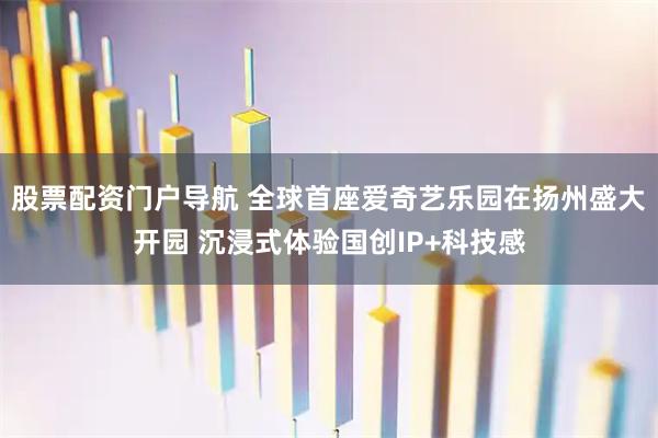 股票配资门户导航 全球首座爱奇艺乐园在扬州盛大开园 沉浸式体验国创IP+科技感