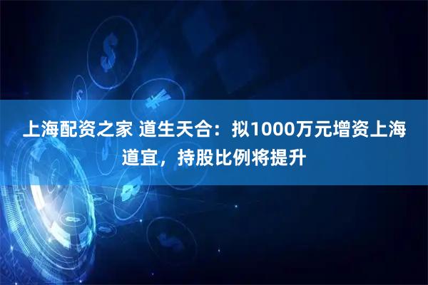 上海配资之家 道生天合：拟1000万元增资上海道宜，持股比例将提升