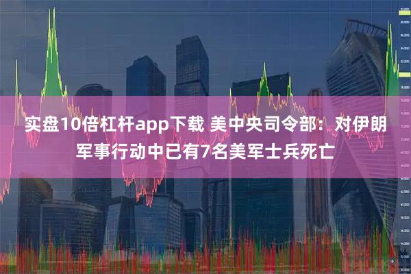 实盘10倍杠杆app下载 美中央司令部：对伊朗军事行动中已有7名美军士兵死亡