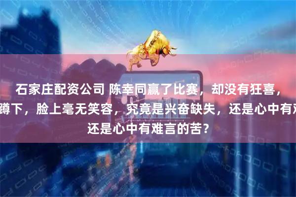 石家庄配资公司 陈幸同赢了比赛，却没有狂喜，只有抱头蹲下，脸上毫无笑容，究竟是兴奋缺失，还是心中有难言的苦？