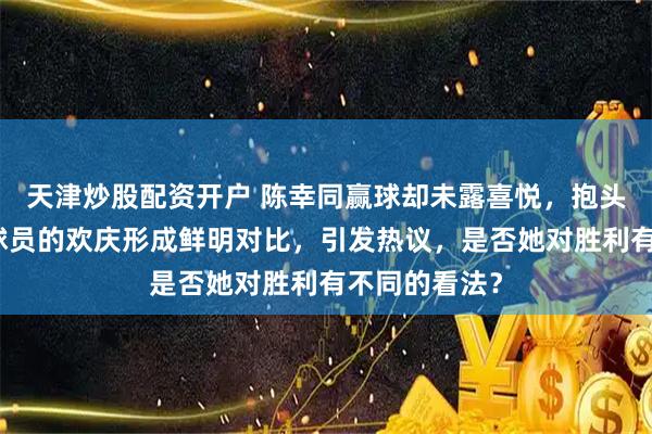 天津炒股配资开户 陈幸同赢球却未露喜悦，抱头沉思与其他球员的欢庆形成鲜明对比，引发热议，是否她对胜利有不同的看法？