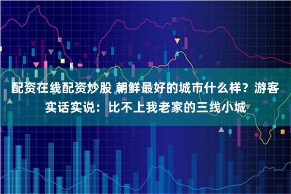 配资在线配资炒股 朝鲜最好的城市什么样？游客实话实说：比不上我老家的三线小城