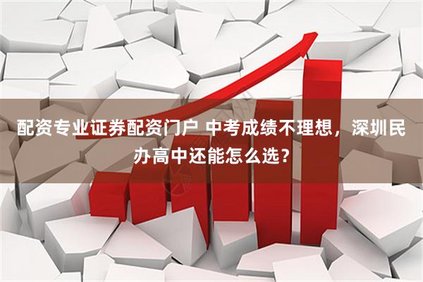 配资专业证券配资门户 中考成绩不理想，深圳民办高中还能怎么选？