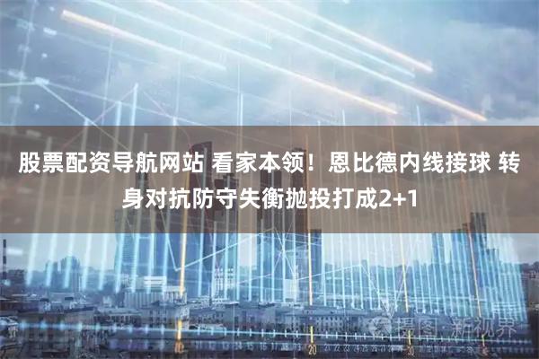 股票配资导航网站 看家本领！恩比德内线接球 转身对抗防守失衡抛投打成2+1