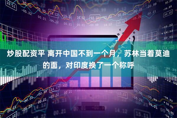 炒股配资平 离开中国不到一个月，苏林当着莫迪的面，对印度换了一个称呼