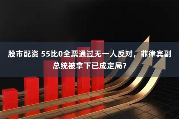 股市配资 55比0全票通过无一人反对，菲律宾副总统被拿下已成定局？