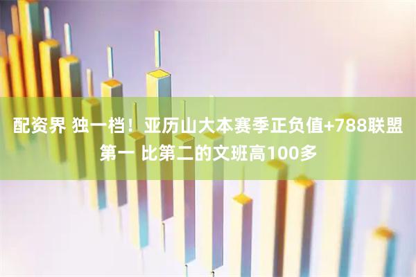配资界 独一档！亚历山大本赛季正负值+788联盟第一 比第二的文班高100多