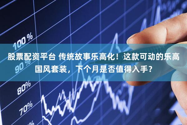 股票配资平台 传统故事乐高化！这款可动的乐高国风套装，下个月是否值得入手？