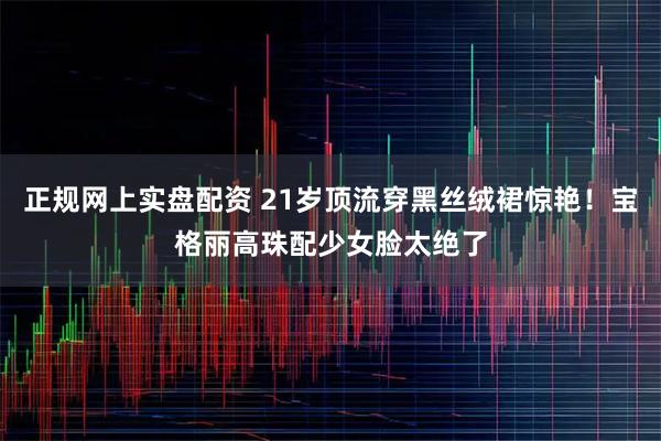 正规网上实盘配资 21岁顶流穿黑丝绒裙惊艳！宝格丽高珠配少女脸太绝了