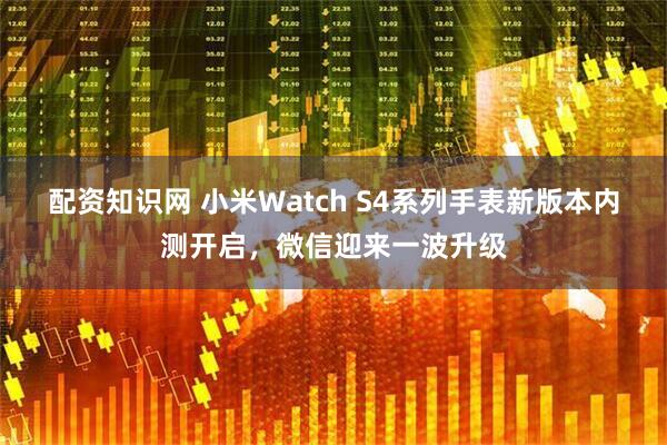 配资知识网 小米Watch S4系列手表新版本内测开启，微信迎来一波升级