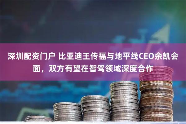深圳配资门户 比亚迪王传福与地平线CEO余凯会面，双方有望在智驾领域深度合作