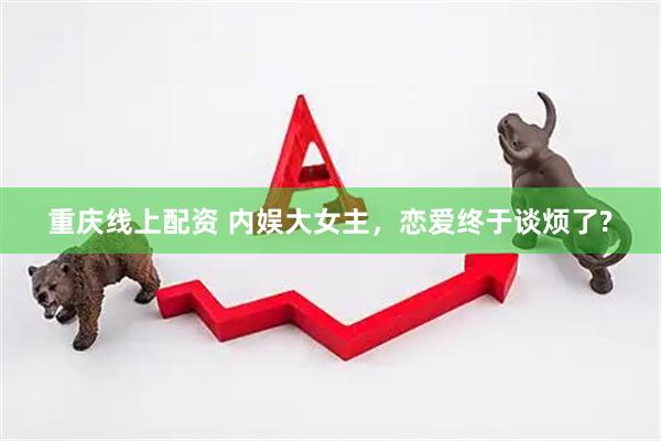 重庆线上配资 内娱大女主，恋爱终于谈烦了?