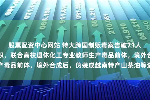 股票配资中心网站 特大跨国制贩毒案告破71人被抓：化学硕士突然辞职，联合高校退休化工专业教师生产毒品前体，境外合成后，伪装成越南特产山茶油等进行销卖