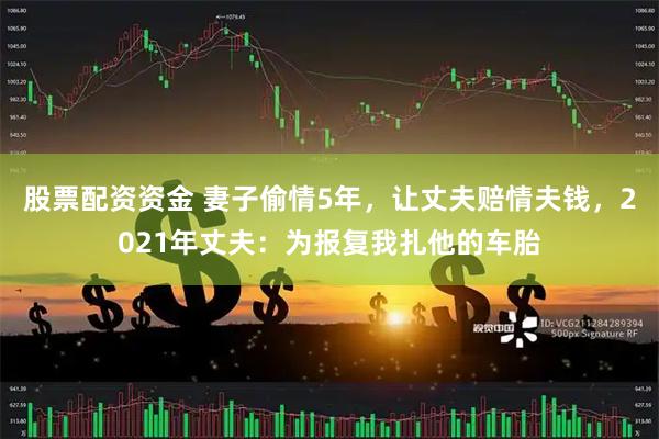 股票配资资金 妻子偷情5年，让丈夫赔情夫钱，2021年丈夫：为报复我扎他的车胎
