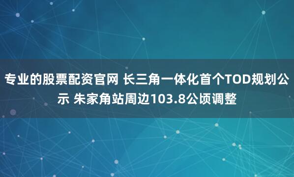 专业的股票配资官网 长三角一体化首个TOD规划公示 朱家角站周边103.8公顷调整