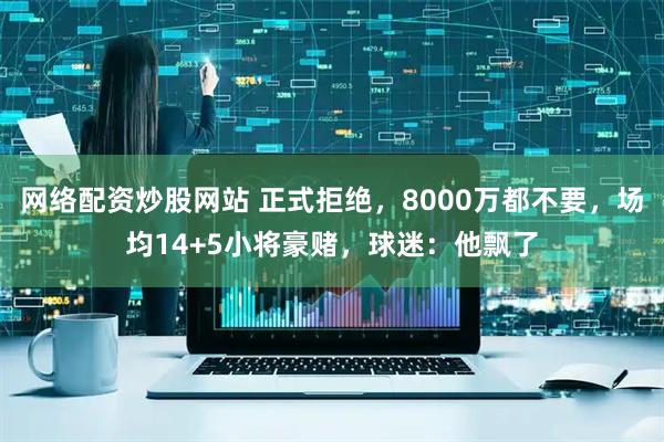 网络配资炒股网站 正式拒绝，8000万都不要，场均14+5小将豪赌，球迷：他飘了