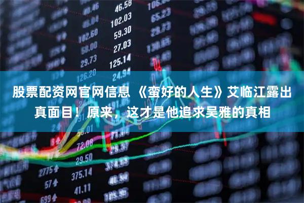股票配资网官网信息 《蛮好的人生》艾临江露出真面目！原来，这才是他追求吴雅的真相